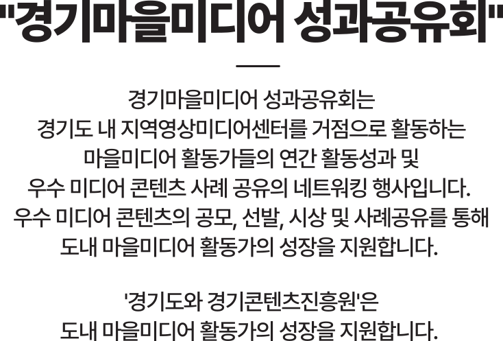 경기마을미디어 성과공유회는 경기도 내 지역영상미디어센터를 거점으로 활동하는 마을미디어 활동가들의 연간 활동성과 및 우수 미디어 콘텐츠 사례 공유의 네트워킹 행사입니다.
                        우수 미디어 콘텐츠의 공모, 선발, 시상 및 사례공유를 통해 도내 마을미디어 활동가의 성장을 지원합니다.
                        '경기도와 경기콘텐츠진흥원'은 도내 마을미디어 활동가의 성장을 지원합니다. 